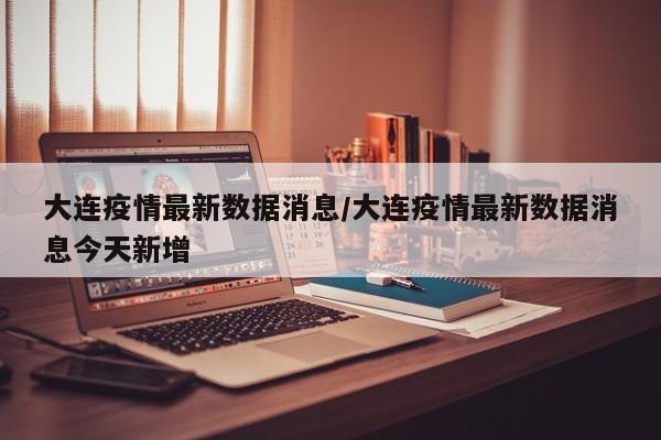 大连疫情最新数据消息/大连疫情最新数据消息今天新增