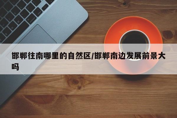 邯郸往南哪里的自然区/邯郸南边发展前景大吗