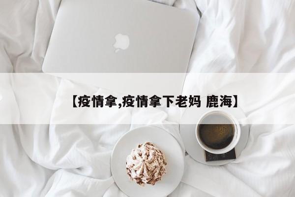 【疫情拿,疫情拿下老妈 鹿海】