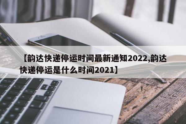 【韵达快递停运时间最新通知2022,韵达快递停运是什么时间2021】