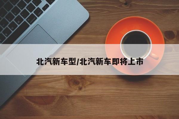 北汽新车型/北汽新车即将上市