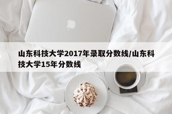 山东科技大学2017年录取分数线/山东科技大学15年分数线