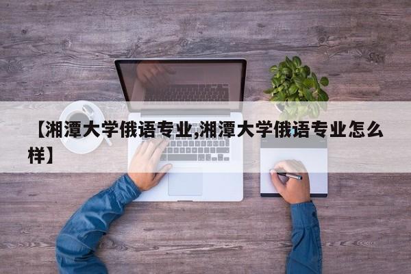 【湘潭大学俄语专业,湘潭大学俄语专业怎么样】