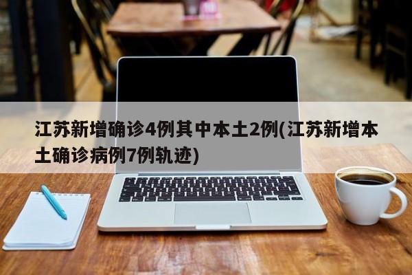 江苏新增确诊4例其中本土2例(江苏新增本土确诊病例7例轨迹)