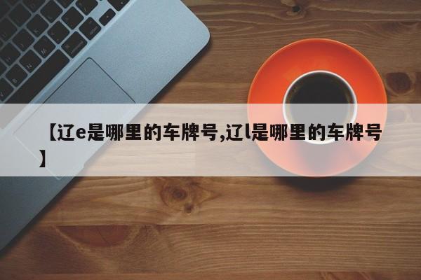 【辽e是哪里的车牌号,辽l是哪里的车牌号】