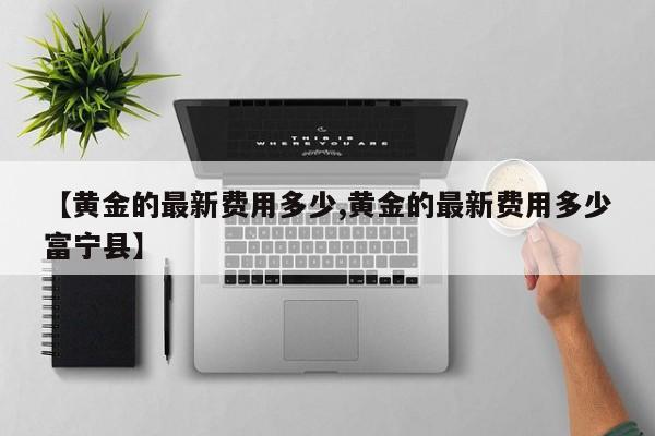 【黄金的最新费用多少,黄金的最新费用多少富宁县】