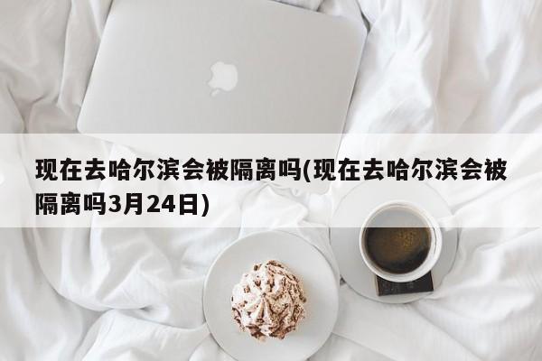 现在去哈尔滨会被隔离吗(现在去哈尔滨会被隔离吗3月24日)